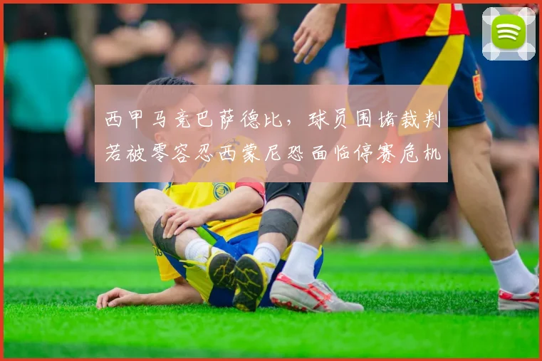 西甲马竞巴萨德比,球员围堵裁判若被零容忍西蒙尼恐面临停赛危机