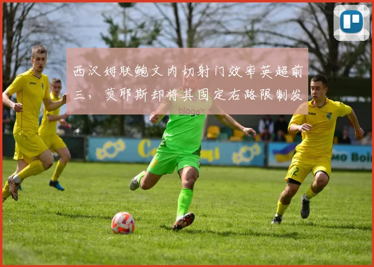 西汉姆联鲍文内切射门效率英超前三,莫耶斯却将其固定右路限制发挥