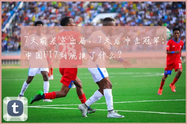 7天前差点出局，7天后冲击冠军：中国U17到底换了什么？