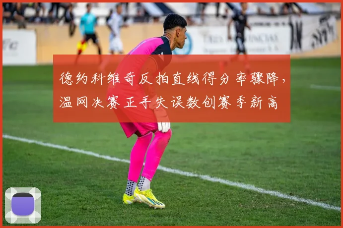 德约科维奇反拍直线得分率骤降,温网决赛正手失误数创赛季新高