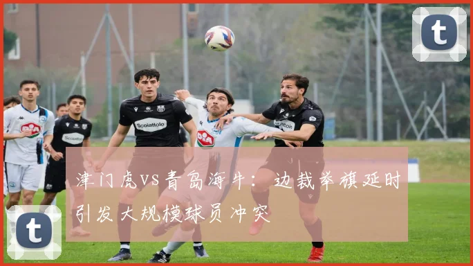 津门虎vs青岛海牛:边裁举旗延时引发大规模球员冲突
