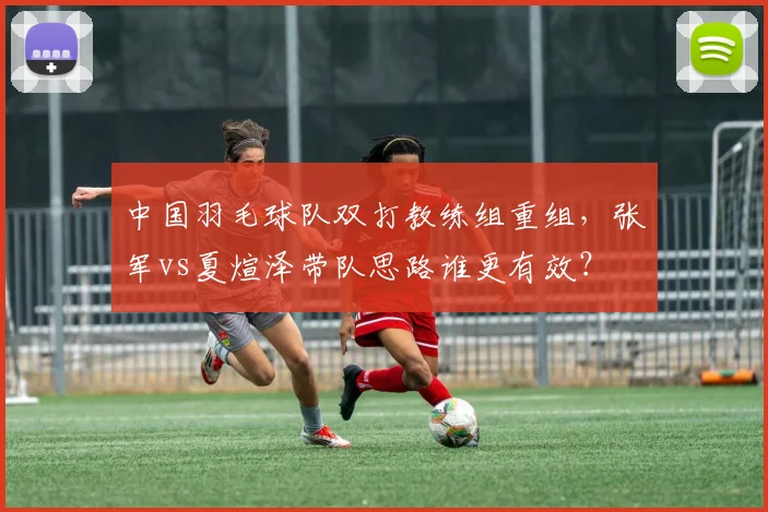 中国羽毛球队双打教练组重组,张军vs夏煊泽带队思路谁更有效?